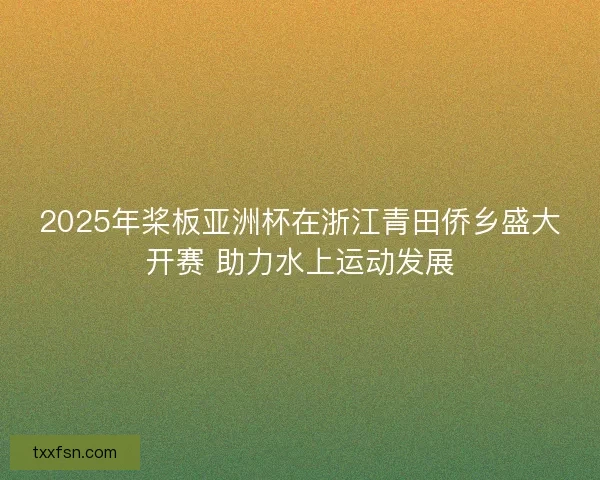 2025年桨板亚洲杯在浙江青田侨乡盛大开赛 助力水上运动发展