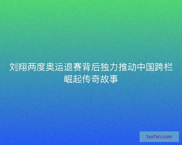 刘翔两度奥运退赛背后独力推动中国跨栏崛起传奇故事