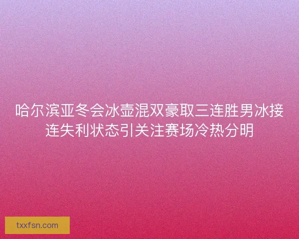 哈尔滨亚冬会冰壶混双豪取三连胜男冰接连失利状态引关注赛场冷热分明